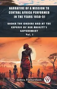 Narrative of a Mission to Central Africa Performed in the Years 1850-51 Under The Orders And At The Expense Of Her Majesty'S Government Vol. I - James Richardson