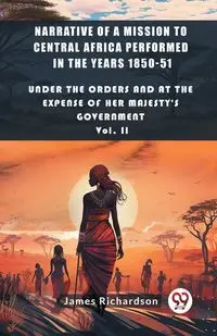 Narrative of a Mission to Central Africa Performed in the Years 1850-51 Under The Orders And At The Expense Of Her Majesty'S Government Vol. II - James Richardson