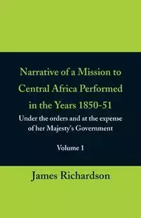 Narrative of a Mission to Central Africa Performed in the Years 1850-51, (Volume 1) Under the Orders and at the Expense of Her Majesty's Government - James Richardson