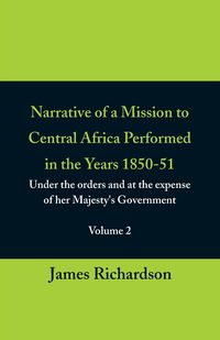 Narrative of a Mission to Central Africa Performed in the Years 1850-51, (Volume 2) Under the Orders and at the Expense of Her Majesty's Government - James Richardson