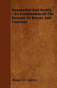 Newmarket And Arabia - An Examination Of The Descent Of Racers And Coursers - Upton Roger D.