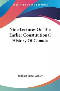 Nine Lectures On The Earlier Constitutional History Of Canada - Ashley William James
