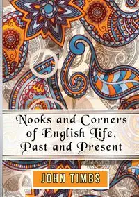 Nooks and Corners of English Life, Past and Present - John Timbs