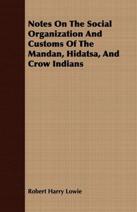 Notes On The Social Organization And Customs Of The Mandan, Hidatsa, And Crow Indians - Robert Harry Lowie