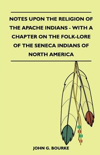 Notes Upon the Religion of the Apache Indians - With a Chapter on the Folk-Lore of the Seneca Indians of North America - Bourke John G.