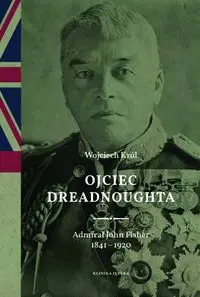 Ojciec Dreadnoughta. Admirał John Fisher 1841-1920 - Wojciech Król