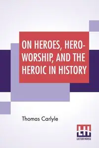 On Heroes, Hero-Worship, And The Heroic In History - Thomas Carlyle