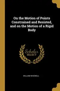 On the Motion of Points Constrained and Resisted, and on the Motion of a Rigid Body - William Whewell