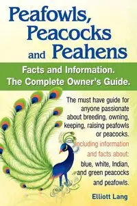 Peafowls, Peacocks and Peahens. Including Facts and Information about Blue, White, Indian and Green Peacocks. Breeding, Owning, Keeping and Raising Pe - Lang Elliott