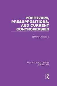 Positivism, Presupposition and Current Controversies  (Theoretical Logic in Sociology) - Alexander Jeffrey C.