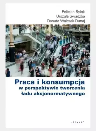 Praca i konsumpcja w perspektywie tworzenia ładu.. - Felicjan Bylok, Urszula Swadźba, Danuta Walczak-D