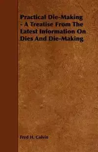 Practical Die-Making - A Treatise from the Latest Information on Dies and Die-Making - Fred H. Colvin