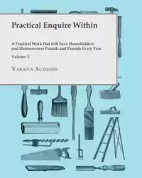 Practical Enquire Within - A Practical Work that will Save Householders and Houseowners Pounds and Pounds Every Year - Volume V - Various