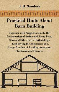 Practical Hints about Barn Building - Together with Suggestions as to the Construction of Swine and Sheep Pens, Silos and other Farm Outbuildings - Embodying the Experience of a Large Number of Leading American Stockman and Farmers - Sanders J. H.