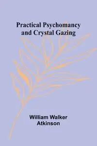 Practical Psychomancy and Crystal Gazing - Walker William Atkinson