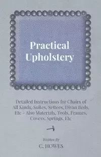 Practical Upholstery - Detailed Instructions for Chairs of All Kinds, Suites, Settees, Divan Beds, Etc - Also Materials, Tools, Frames, Covers, Spring - Howes C.