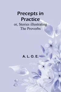 Precepts in Practice; or, Stories Illustrating the Proverbs - L. O. E. A.