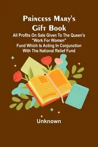 Princess Mary's Gift Book; All profits on sale given to the Queen's "Work for Women" Fund which is acting in Conjunction with The National Relief Fund - Unknown