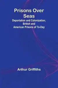 Prisons Over Seas; Deportation and Colonization; British and American Prisons of To-day - Arthur Griffiths