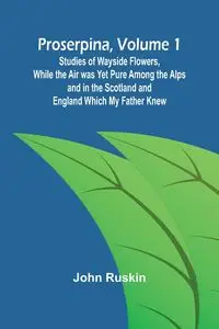 Proserpina, Volume 1; Studies of Wayside Flowers, While the Air was Yet Pure Among the Alps and in the Scotland and England Which My Father Knew - John Ruskin