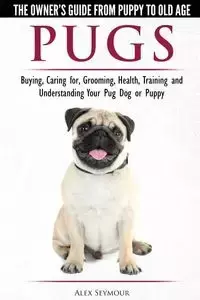 Pugs - The Owner's Guide from Puppy to Old Age - Choosing, Caring for, Grooming, Health, Training and Understanding Your Pug Dog or Puppy - Seymour Alex