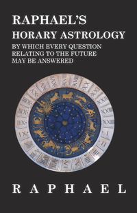 Raphael's Horary Astrology by which Every Question Relating to the Future May Be Answered - Anon.