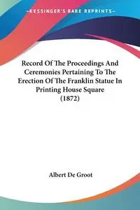 Record Of The Proceedings And Ceremonies Pertaining To The Erection Of The Franklin Statue In Printing House Square (1872) - Albert De Groot