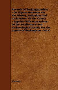 Records of Buckinghamshire - Or, Papers and Notes on the History, Antiquities and Architecture of the County - Together with Transactions of the Archi - Various