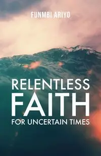 Relentless Faith for Uncertain Times - Ariyo Funmbi