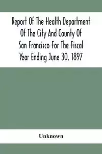 Report Of The Health Depatment Of The City And County Of San Francisco For The Fiscal Year Ending June 30, 1897 - Unknown