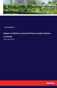 Report on District, Local and Private Lunatic Asylums in Ireland - Anonymus