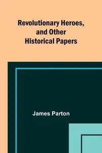 Revolutionary Heroes, and Other Historical Papers - James Parton