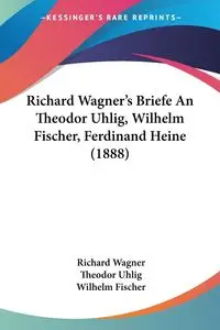 Richard Wagner's Briefe An Theodor Uhlig, Wilhelm Fischer, Ferdinand Heine (1888) - Richard Wagner