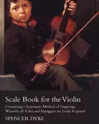 Scale Book for the Violin - Containing a Systematic Method of Fingering, Whereby all Scales and Arpeggios are Easily Acquired - Spencer Dyke