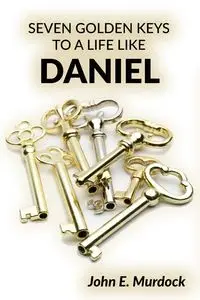 Seven Golden Keys to a Life Like Daniel - John E. Murdock