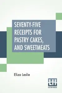 Seventy-Five Receipts For Pastry Cakes, And Sweetmeats - Leslie Eliza