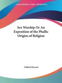 Sex Worship Or An Exposition of the Phallic Origins of Religion - Howard Clifford