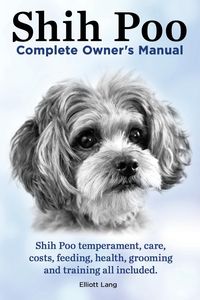 Shih Poo. Shihpoo Complete Owner's Manual. Shih Poo Temperament, Care, Costs, Feeding, Health, Grooming and Training All Included. - Lang Elliott