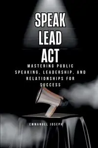 Speak, Lead, Act, Mastering Public Speaking, Leadership, and Relationships for Success - Joseph Emmanuel