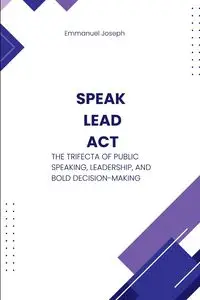 Speak, Lead, Act, The Trifecta of Public Speaking, Leadership, and Bold Decision-Making - Joseph Emmanuel