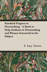 Standard Progress in Dressmaking - A Book to Help Students in Dressmaking and Women Interested in the Subject - Towers E. Lucy