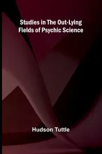 Studies in the Out-Lying Fields of Psychic Science - Tuttle Hudson