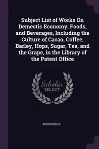 Subject List of Works On Demestic Economy, Foods, and Beverages, Including the Culture of Cacao, Coffee, Barley, Hops, Sugar, Tea, and the Grape, in the Library of the Patent Office - Anonymous