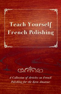 Teach Yourself French Polishing - A Collection of Articles on French Polishing for the Keen Amateur - Anon