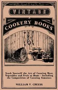 Teach Yourself the Art of Canning Meat, Vegetables and Fruit at Home - Including the Composition of Canning Tomatoes - William Cruess