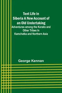 Tent Life in Siberia A New Account of an Old Undertaking; Adventures among the Koraks and Other Tribes In Kamchatka and Northern Asia - George Kennan