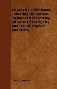 Th Art Of Confectionary - Showing The Various Methods Of Preserving All Sorts Of Fruits, Dry And Liquid, Flowers And Herbs - Edward Lambert