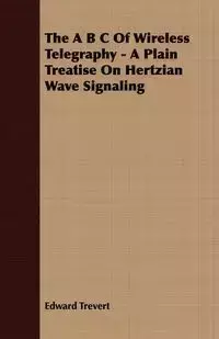 The A B C Of Wireless Telegraphy - A Plain Treatise On Hertzian Wave Signaling - Edward Trevert