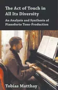 The Act of Touch in All Its Diversity - An Analysis and Synthesis of Pianoforte Tone-Production - Tobias Matthay