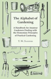 The Alphabet of Gardening - A Handbook for Amateur Gardeners Dealing with the Elementary Principles of Practical Gardening - Sanders T. W.